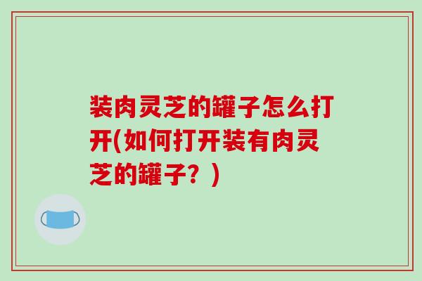 装肉灵芝的罐子怎么打开(如何打开装有肉灵芝的罐子?)-第1张图片-破壁灵芝孢子粉研究指南 装肉灵芝的罐子怎么打开(如何打开装有肉灵芝的罐子?)-第1张图片-破壁灵芝孢子粉研究指南