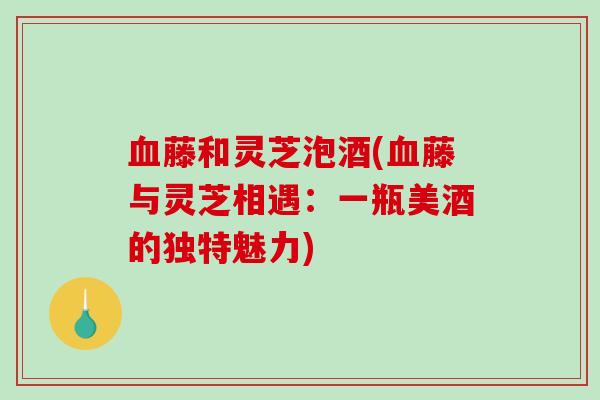 血藤和灵芝泡酒(血藤与灵芝相遇:一瓶美酒的独特魅力)-第1张图片-破壁灵芝孢子粉研究指南 血藤和灵芝泡酒(血藤与灵芝相遇:一瓶美酒的独特魅力)-第1张图片-破壁灵芝孢子粉研究指南