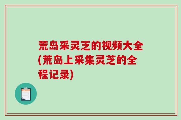 荒岛采灵芝的视频大全(荒岛上采集灵芝的全程记录)-第1张图片-破壁灵芝孢子粉研究指南