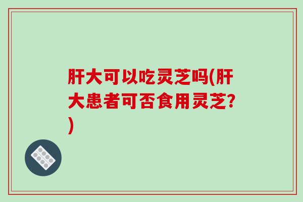 肝大可以吃灵芝吗(肝大患者可否食用灵芝？)-第1张图片-破壁灵芝孢子粉研究指南