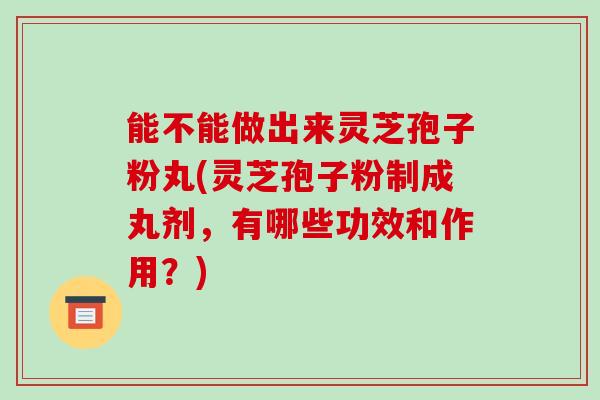 能不能做出来灵芝孢子粉丸(灵芝孢子粉制成丸剂，有哪些功效和作用？)-第1张图片-破壁灵芝孢子粉研究指南