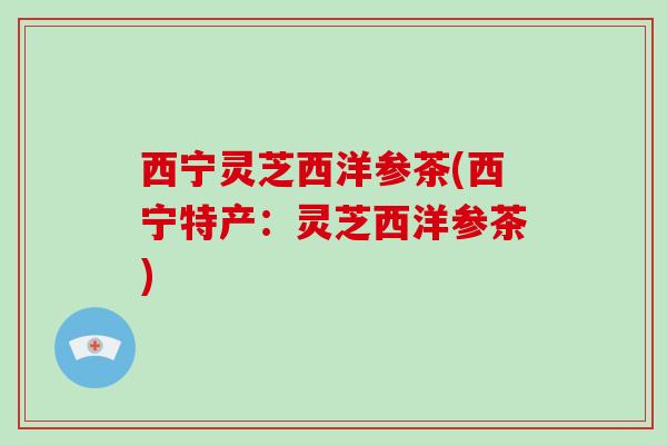 西宁灵芝西洋参茶(西宁特产：灵芝西洋参茶)-第1张图片-破壁灵芝孢子粉研究指南