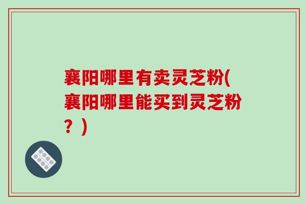 襄阳哪里有卖灵芝粉(襄阳哪里能买到灵芝粉？)-第1张图片-破壁灵芝孢子粉研究指南