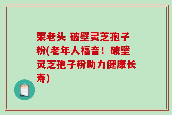 荣老头 破壁灵芝孢子粉(老年人福音!破壁灵芝孢子粉助力健康长寿)-第1张图片-破壁灵芝孢子粉研究指南 荣老头 破壁灵芝孢子粉(老年人福音!破壁灵芝孢子粉助力健康长寿)-第1张图片-破壁灵芝孢子粉研究指南