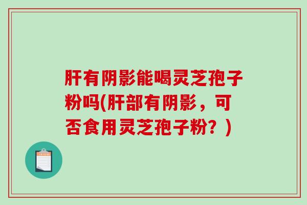 肝有阴影能喝灵芝孢子粉吗(肝部有阴影,可否食用灵芝孢子粉?)-第1张图片-破壁灵芝孢子粉研究指南 肝有阴影能喝灵芝孢子粉吗(肝部有阴影,可否食用灵芝孢子粉?)-第1张图片-破壁灵芝孢子粉研究指南
