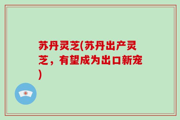 苏丹灵芝(苏丹出产灵芝,有望成为出口新宠)-第1张图片-破壁灵芝孢子粉研究指南 苏丹灵芝(苏丹出产灵芝,有望成为出口新宠)-第1张图片-破壁灵芝孢子粉研究指南
