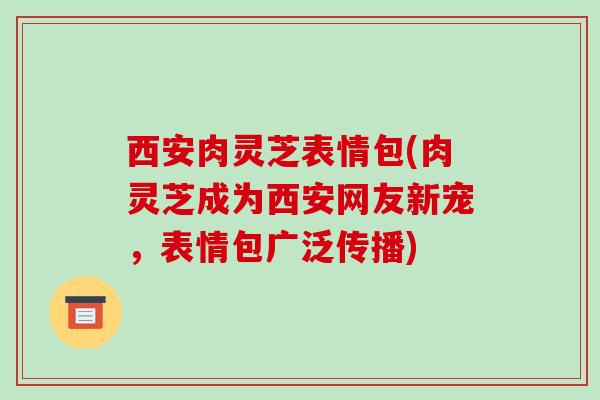 西安肉灵芝表情包(肉灵芝成为西安网友新宠，表情包广泛传播)-第1张图片-破壁灵芝孢子粉研究指南