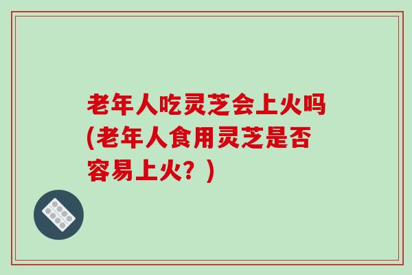 老年人吃灵芝会上火吗(老年人食用灵芝是否容易上火?)-第1张图片-破壁灵芝孢子粉研究指南 老年人吃灵芝会上火吗(老年人食用灵芝是否容易上火?)-第1张图片-破壁灵芝孢子粉研究指南