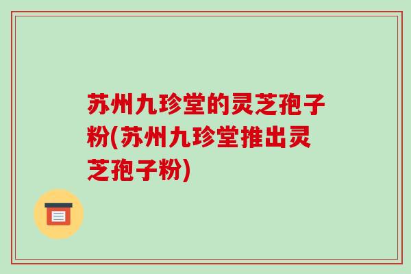 苏州九珍堂的灵芝孢子粉(苏州九珍堂推出灵芝孢子粉)-第1张图片-破壁灵芝孢子粉研究指南 苏州九珍堂的灵芝孢子粉(苏州九珍堂推出灵芝孢子粉)-第1张图片-破壁灵芝孢子粉研究指南