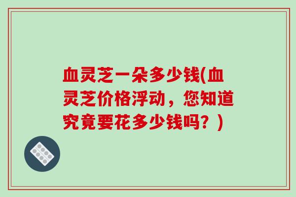 血灵芝一朵多少钱(血灵芝价格浮动，您知道究竟要花多少钱吗？)-第1张图片-破壁灵芝孢子粉研究指南
