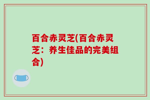 百合赤灵芝(百合赤灵芝:养生佳品的完美组合)-第1张图片-破壁灵芝孢子粉研究指南 百合赤灵芝(百合赤灵芝:养生佳品的完美组合)-第1张图片-破壁灵芝孢子粉研究指南