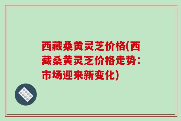 西藏桑黄灵芝价格(西藏桑黄灵芝价格走势:市场迎来新变化)-第1张图片-破壁灵芝孢子粉研究指南 西藏桑黄灵芝价格(西藏桑黄灵芝价格走势:市场迎来新变化)-第1张图片-破壁灵芝孢子粉研究指南