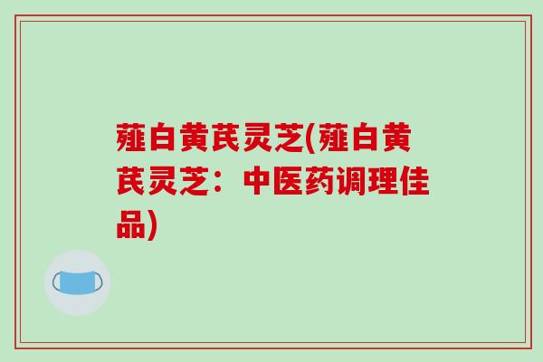 薤白黄芪灵芝(薤白黄芪灵芝:中医药调理佳品)-第1张图片-破壁灵芝孢子粉研究指南 薤白黄芪灵芝(薤白黄芪灵芝:中医药调理佳品)-第1张图片-破壁灵芝孢子粉研究指南