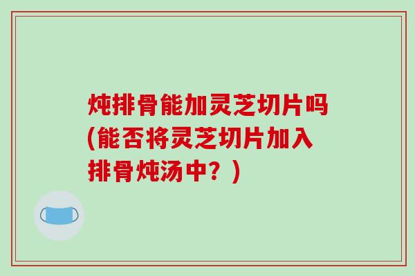 炖排骨能加灵芝切片吗(能否将灵芝切片加入排骨炖汤中?)-第1张图片-破壁灵芝孢子粉研究指南 炖排骨能加灵芝切片吗(能否将灵芝切片加入排骨炖汤中?)-第1张图片-破壁灵芝孢子粉研究指南