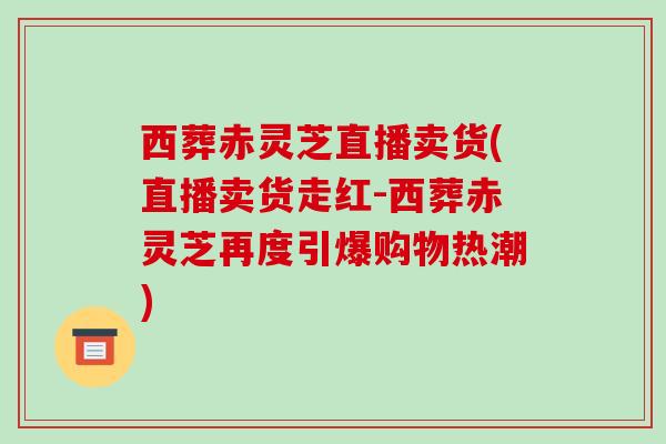 西葬赤灵芝直播卖货(直播卖货走红-西葬赤灵芝再度引爆购物热潮)-第1张图片-破壁灵芝孢子粉研究指南 西葬赤灵芝直播卖货(直播卖货走红-西葬赤灵芝再度引爆购物热潮)-第1张图片-破壁灵芝孢子粉研究指南