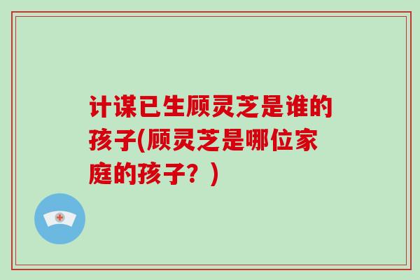 计谋已生顾灵芝是谁的孩子(顾灵芝是哪位家庭的孩子?)-第1张图片-破壁灵芝孢子粉研究指南 计谋已生顾灵芝是谁的孩子(顾灵芝是哪位家庭的孩子?)-第1张图片-破壁灵芝孢子粉研究指南
