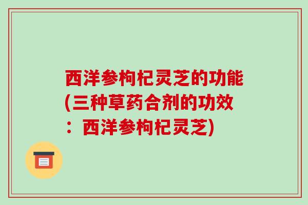 西洋参枸杞灵芝的功能(三种草药合剂的功效:西洋参枸杞灵芝)-第1张图片-破壁灵芝孢子粉研究指南 西洋参枸杞灵芝的功能(三种草药合剂的功效:西洋参枸杞灵芝)-第1张图片-破壁灵芝孢子粉研究指南
