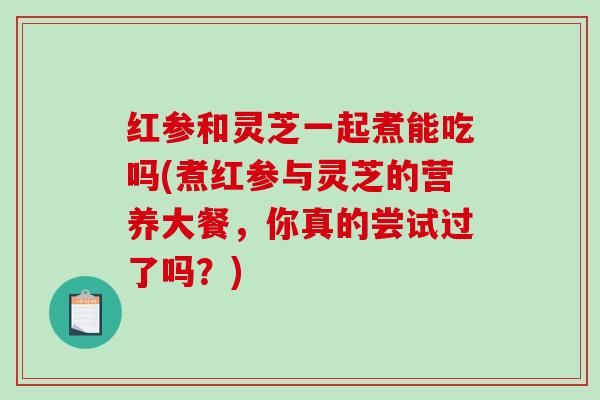 红参和灵芝一起煮能吃吗(煮红参与灵芝的营养大餐,你真的尝试过了吗?)-第1张图片-破壁灵芝孢子粉研究指南 红参和灵芝一起煮能吃吗(煮红参与灵芝的营养大餐,你真的尝试过了吗?)-第1张图片-破壁灵芝孢子粉研究指南