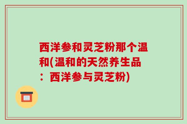 西洋参和灵芝粉那个温和(温和的天然养生品：西洋参与灵芝粉)-第1张图片-破壁灵芝孢子粉研究指南