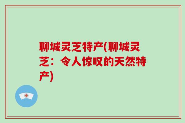 聊城灵芝特产(聊城灵芝：令人惊叹的天然特产)-第1张图片-破壁灵芝孢子粉研究指南