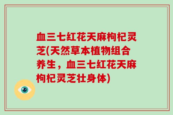 血三七红花天麻枸杞灵芝(天然草本植物组合养生,血三七红花天麻枸杞灵芝壮身体)-第1张图片-破壁灵芝孢子粉研究指南 血三七红花天麻枸杞灵芝(天然草本植物组合养生,血三七红花天麻枸杞灵芝壮身体)-第1张图片-破壁灵芝孢子粉研究指南