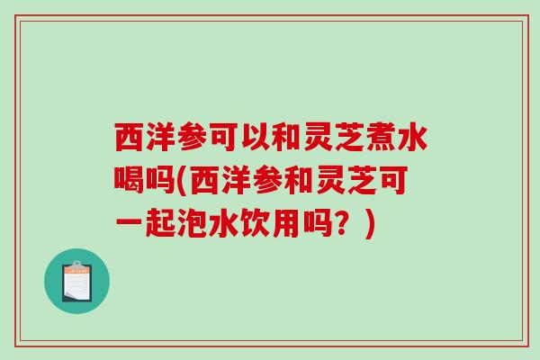 西洋参可以和灵芝煮水喝吗(西洋参和灵芝可一起泡水饮用吗？)-第1张图片-破壁灵芝孢子粉研究指南