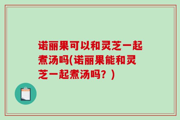 诺丽果可以和灵芝一起煮汤吗(诺丽果能和灵芝一起煮汤吗?)-第1张图片-破壁灵芝孢子粉研究指南 诺丽果可以和灵芝一起煮汤吗(诺丽果能和灵芝一起煮汤吗?)-第1张图片-破壁灵芝孢子粉研究指南
