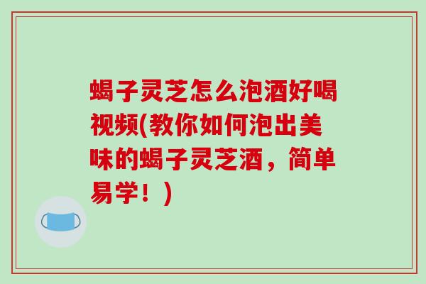 蝎子灵芝怎么泡酒好喝视频(教你如何泡出美味的蝎子灵芝酒，简单易学！)-第1张图片-破壁灵芝孢子粉研究指南
