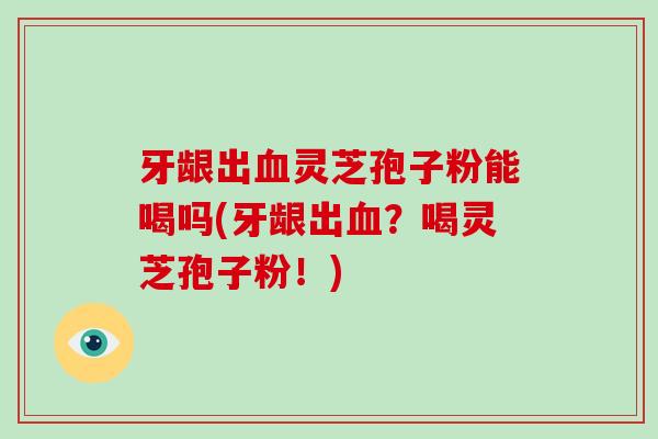 牙龈出血灵芝孢子粉能喝吗(牙龈出血?喝灵芝孢子粉!)-第1张图片-破壁灵芝孢子粉研究指南 牙龈出血灵芝孢子粉能喝吗(牙龈出血?喝灵芝孢子粉!)-第1张图片-破壁灵芝孢子粉研究指南