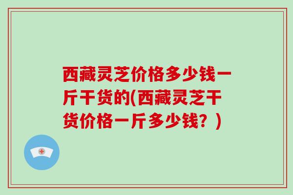 西藏灵芝价格多少钱一斤干货的(西藏灵芝干货价格一斤多少钱?)-第1张图片-破壁灵芝孢子粉研究指南 西藏灵芝价格多少钱一斤干货的(西藏灵芝干货价格一斤多少钱?)-第1张图片-破壁灵芝孢子粉研究指南