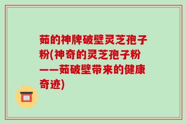 茹的神牌破壁灵芝孢子粉(神奇的灵芝孢子粉——茹破壁带来的健康奇迹)-第1张图片-破壁灵芝孢子粉研究指南 茹的神牌破壁灵芝孢子粉(神奇的灵芝孢子粉——茹破壁带来的健康奇迹)-第1张图片-破壁灵芝孢子粉研究指南