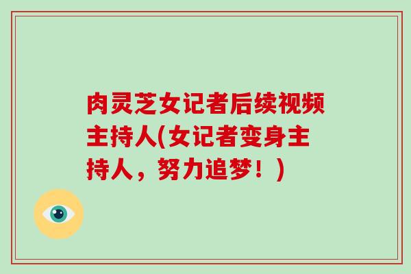 肉灵芝女记者后续视频主持人(女记者变身主持人,努力追梦!)-第1张图片-破壁灵芝孢子粉研究指南 肉灵芝女记者后续视频主持人(女记者变身主持人,努力追梦!)-第1张图片-破壁灵芝孢子粉研究指南