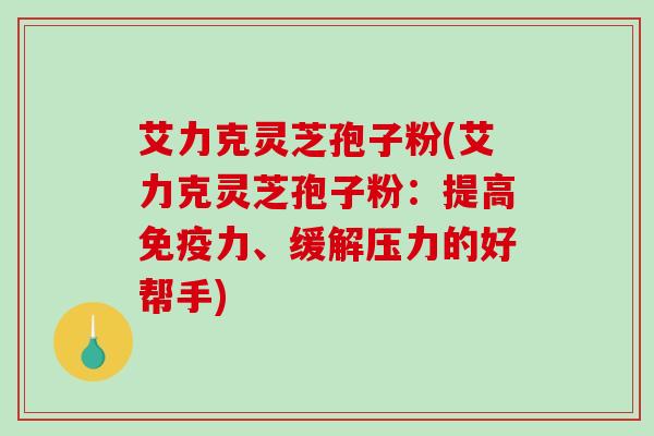 艾力克灵芝孢子粉(艾力克灵芝孢子粉：提高免疫力、缓解压力的好帮手)-第1张图片-破壁灵芝孢子粉研究指南