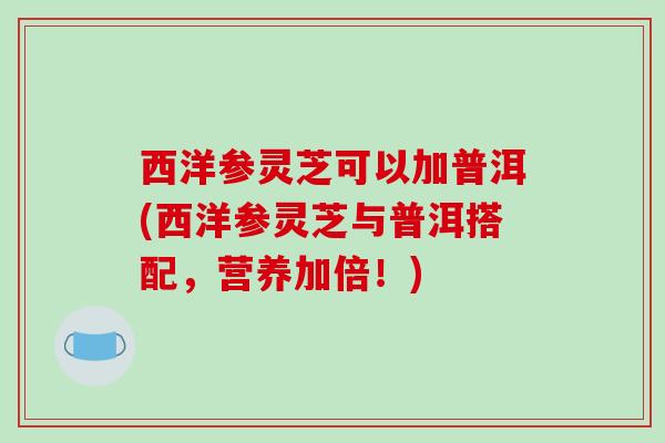 西洋参灵芝可以加普洱(西洋参灵芝与普洱搭配，营养加倍！)-第1张图片-破壁灵芝孢子粉研究指南