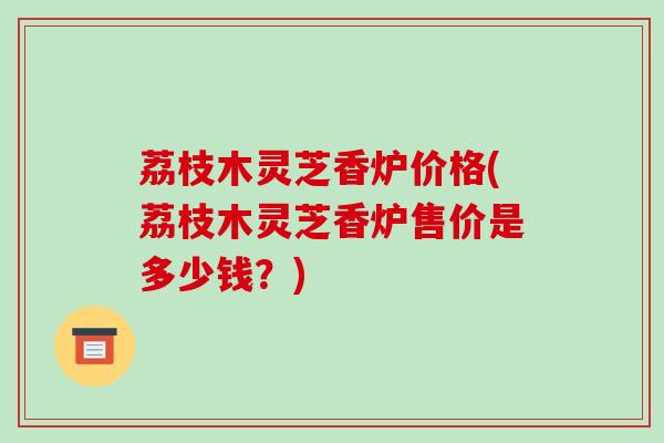 荔枝木灵芝香炉价格(荔枝木灵芝香炉售价是多少钱?)-第1张图片-破壁灵芝孢子粉研究指南 荔枝木灵芝香炉价格(荔枝木灵芝香炉售价是多少钱?)-第1张图片-破壁灵芝孢子粉研究指南