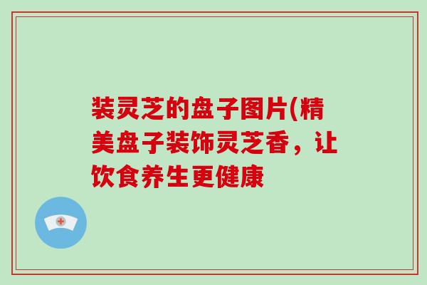 装灵芝的盘子图片(精美盘子装饰灵芝香,让饮食养生更健康-第1张图片-破壁灵芝孢子粉研究指南 装灵芝的盘子图片(精美盘子装饰灵芝香,让饮食养生更健康-第1张图片-破壁灵芝孢子粉研究指南