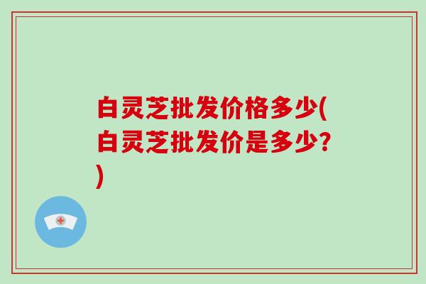 白灵芝批发价格多少(白灵芝批发价是多少?)-第1张图片-破壁灵芝孢子粉研究指南 白灵芝批发价格多少(白灵芝批发价是多少?)-第1张图片-破壁灵芝孢子粉研究指南