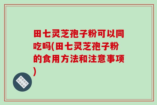 田七灵芝孢子粉可以同吃吗(田七灵芝孢子粉的食用方法和注意事项)-第1张图片-破壁灵芝孢子粉研究指南 田七灵芝孢子粉可以同吃吗(田七灵芝孢子粉的食用方法和注意事项)-第1张图片-破壁灵芝孢子粉研究指南