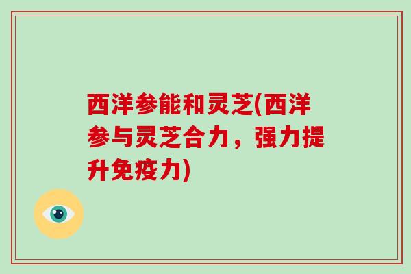 西洋参能和灵芝(西洋参与灵芝合力，强力提升免疫力)-第1张图片-破壁灵芝孢子粉研究指南