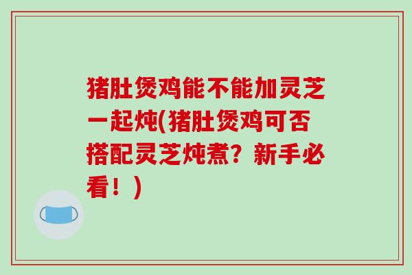 猪肚煲鸡能不能加灵芝一起炖(猪肚煲鸡可否搭配灵芝炖煮?新手必看!)-第1张图片-破壁灵芝孢子粉研究指南 猪肚煲鸡能不能加灵芝一起炖(猪肚煲鸡可否搭配灵芝炖煮?新手必看!)-第1张图片-破壁灵芝孢子粉研究指南