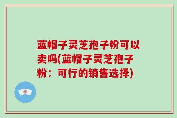 蓝帽子灵芝孢子粉可以卖吗(蓝帽子灵芝孢子粉：可行的销售选择)-第1张图片-破壁灵芝孢子粉研究指南