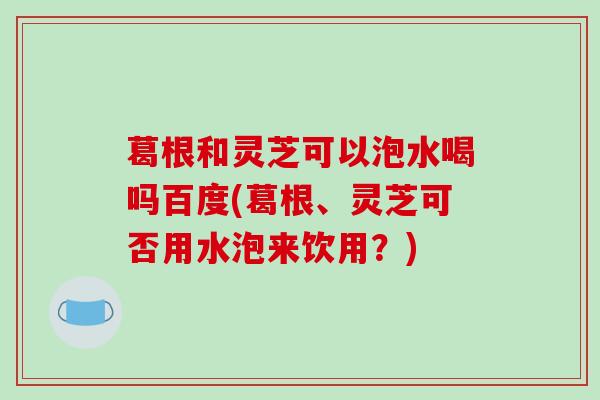 葛根和灵芝可以泡水喝吗百度(葛根、灵芝可否用水泡来饮用?)-第1张图片-破壁灵芝孢子粉研究指南 葛根和灵芝可以泡水喝吗百度(葛根、灵芝可否用水泡来饮用?)-第1张图片-破壁灵芝孢子粉研究指南