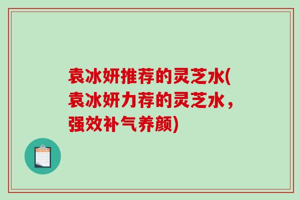 袁冰妍推荐的灵芝水(袁冰妍力荐的灵芝水，强效补气养颜)-第1张图片-破壁灵芝孢子粉研究指南