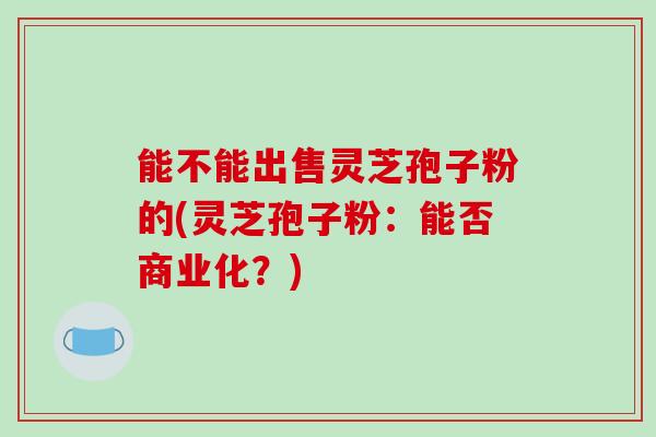 能不能出售灵芝孢子粉的(灵芝孢子粉：能否商业化？)-第1张图片-破壁灵芝孢子粉研究指南
