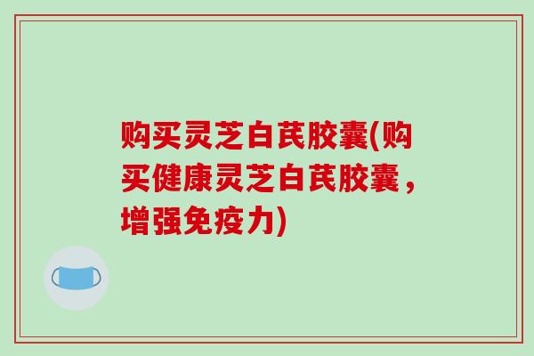 购买灵芝白芪胶囊(购买健康灵芝白芪胶囊,增强免疫力)-第1张图片-破壁灵芝孢子粉研究指南 购买灵芝白芪胶囊(购买健康灵芝白芪胶囊,增强免疫力)-第1张图片-破壁灵芝孢子粉研究指南