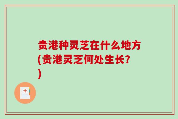 贵港种灵芝在什么地方(贵港灵芝何处生长?)-第1张图片-破壁灵芝孢子粉研究指南 贵港种灵芝在什么地方(贵港灵芝何处生长?)-第1张图片-破壁灵芝孢子粉研究指南