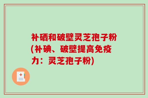补硒和破壁灵芝孢子粉(补碘、破壁提高免疫力:灵芝孢子粉)-第1张图片-破壁灵芝孢子粉研究指南 补硒和破壁灵芝孢子粉(补碘、破壁提高免疫力:灵芝孢子粉)-第1张图片-破壁灵芝孢子粉研究指南