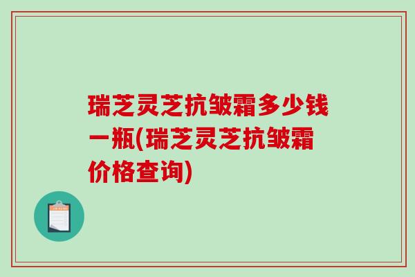 瑞芝灵芝抗皱霜多少钱一瓶(瑞芝灵芝抗皱霜价格查询)-第1张图片-破壁灵芝孢子粉研究指南 瑞芝灵芝抗皱霜多少钱一瓶(瑞芝灵芝抗皱霜价格查询)-第1张图片-破壁灵芝孢子粉研究指南