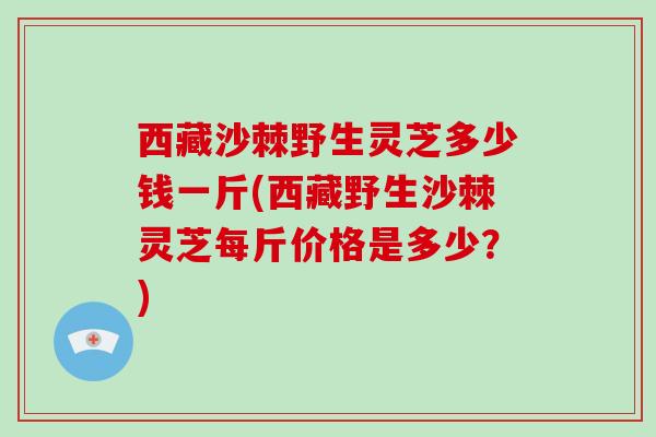 西藏沙棘野生灵芝多少钱一斤(西藏野生沙棘灵芝每斤价格是多少？)-第1张图片-破壁灵芝孢子粉研究指南