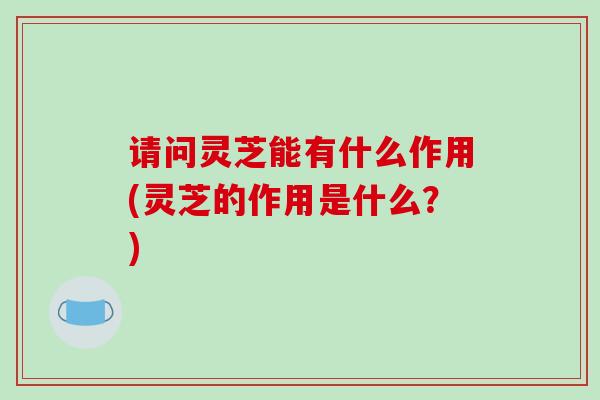 请问灵芝能有什么作用(灵芝的作用是什么？)-第1张图片-破壁灵芝孢子粉研究指南